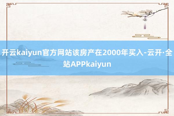 开云kaiyun官方网站该房产在2000年买入-云开·全站APPkaiyun