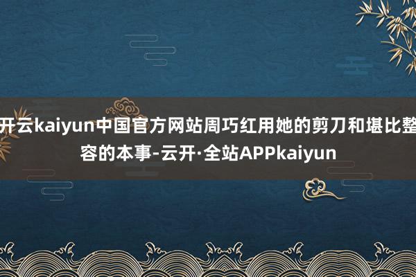 开云kaiyun中国官方网站周巧红用她的剪刀和堪比整容的本事-云开·全站APPkaiyun