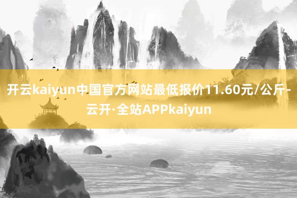 开云kaiyun中国官方网站最低报价11.60元/公斤-云开·全站APPkaiyun