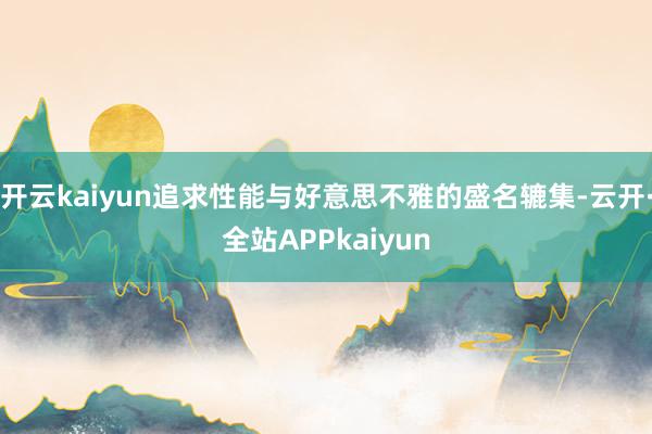 开云kaiyun追求性能与好意思不雅的盛名辘集-云开·全站APPkaiyun