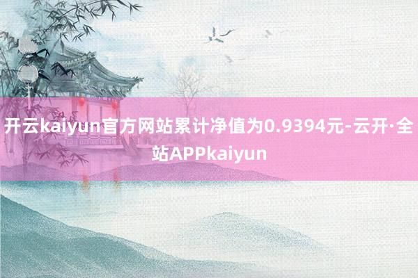 开云kaiyun官方网站累计净值为0.9394元-云开·全站APPkaiyun