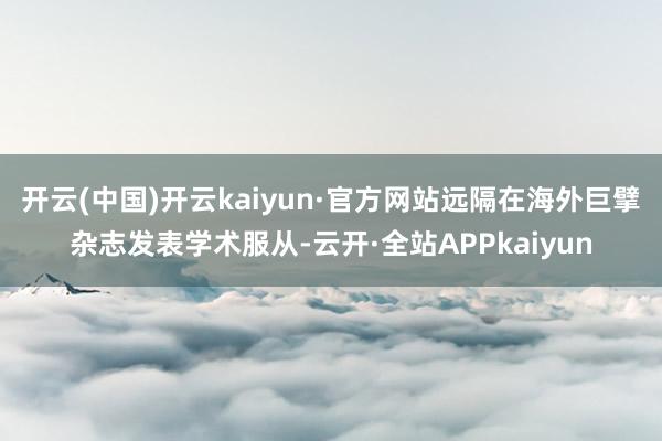 开云(中国)开云kaiyun·官方网站远隔在海外巨擘杂志发表学术服从-云开·全站APPkaiyun