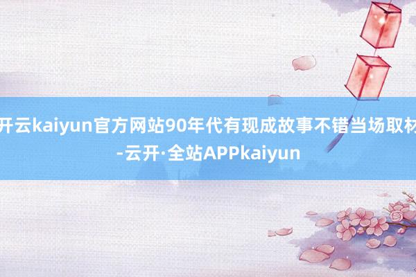 开云kaiyun官方网站90年代有现成故事不错当场取材-云开·全站APPkaiyun