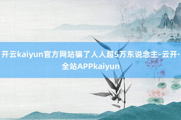 开云kaiyun官方网站骗了人人超5万东说念主-云开·全站APPkaiyun