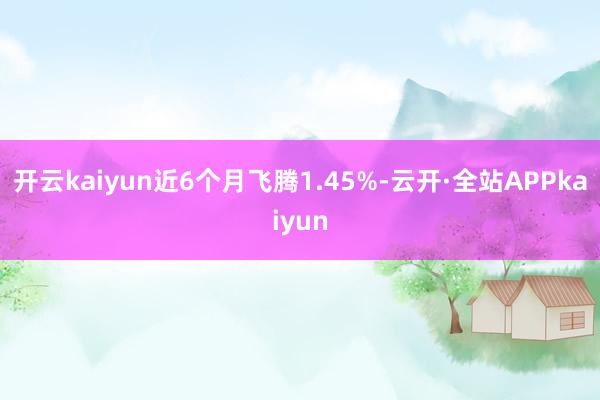 开云kaiyun近6个月飞腾1.45%-云开·全站APPkaiyun