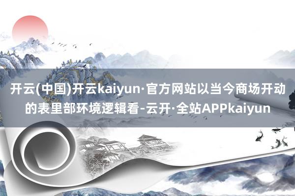 开云(中国)开云kaiyun·官方网站以当今商场开动的表里部环境逻辑看-云开·全站APPkaiyun