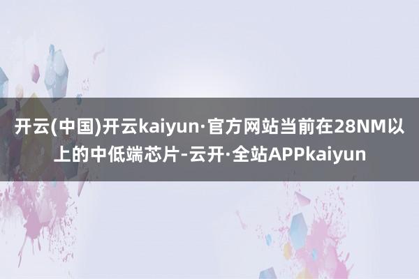 开云(中国)开云kaiyun·官方网站当前在28NM以上的中低端芯片-云开·全站APPkaiyun