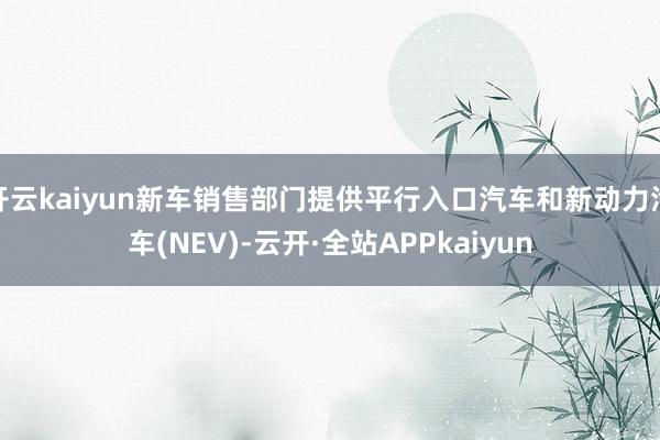 开云kaiyun新车销售部门提供平行入口汽车和新动力汽车(NEV)-云开·全站APPkaiyun