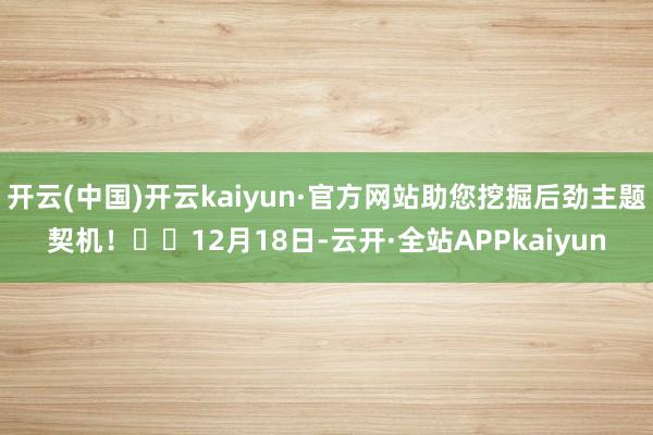 开云(中国)开云kaiyun·官方网站助您挖掘后劲主题契机！		12月18日-云开·全站APPkaiyun