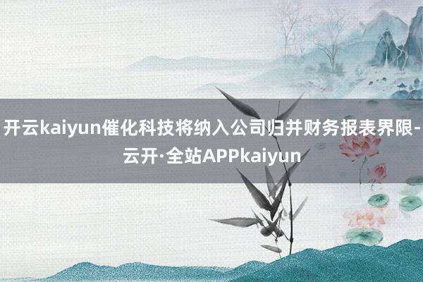 开云kaiyun催化科技将纳入公司归并财务报表界限-云开·全站APPkaiyun