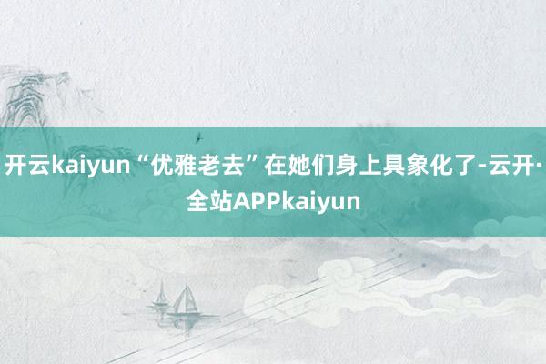 开云kaiyun“优雅老去”在她们身上具象化了-云开·全站APPkaiyun