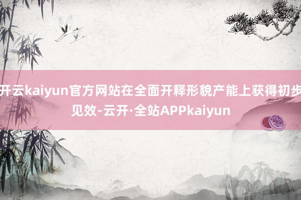 开云kaiyun官方网站在全面开释形貌产能上获得初步见效-云开·全站APPkaiyun