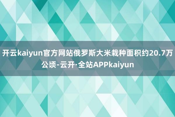 开云kaiyun官方网站俄罗斯大米栽种面积约20.7万公顷-云开·全站APPkaiyun