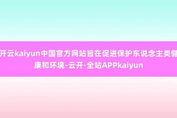 开云kaiyun中国官方网站旨在促进保护东说念主类健康和环境-云开·全站APPkaiyun