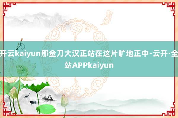 开云kaiyun那金刀大汉正站在这片旷地正中-云开·全站APPkaiyun