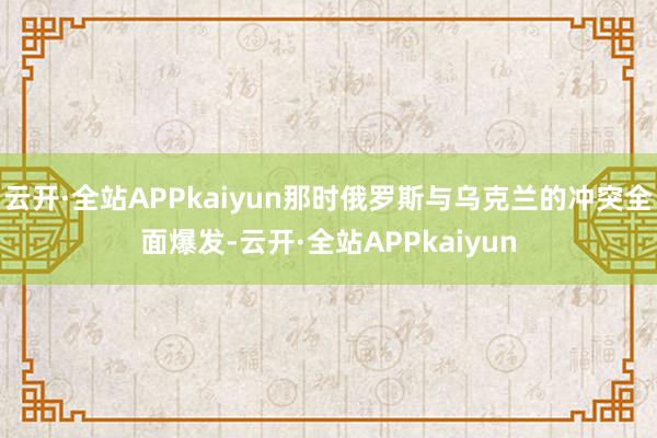 云开·全站APPkaiyun那时俄罗斯与乌克兰的冲突全面爆发-云开·全站APPkaiyun