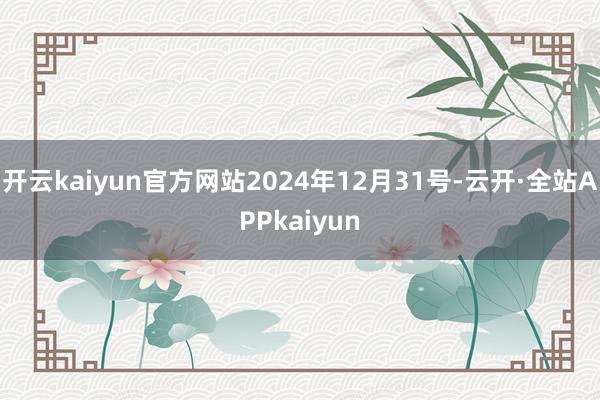 开云kaiyun官方网站2024年12月31号-云开·全站APPkaiyun