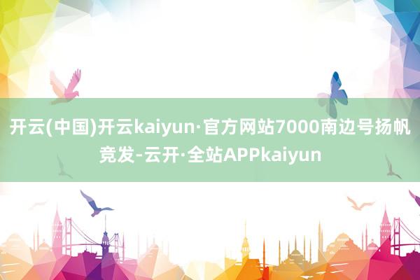 开云(中国)开云kaiyun·官方网站7000南边号扬帆竞发-云开·全站APPkaiyun