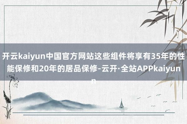 开云kaiyun中国官方网站这些组件将享有35年的性能保修和20年的居品保修-云开·全站APPkaiyun