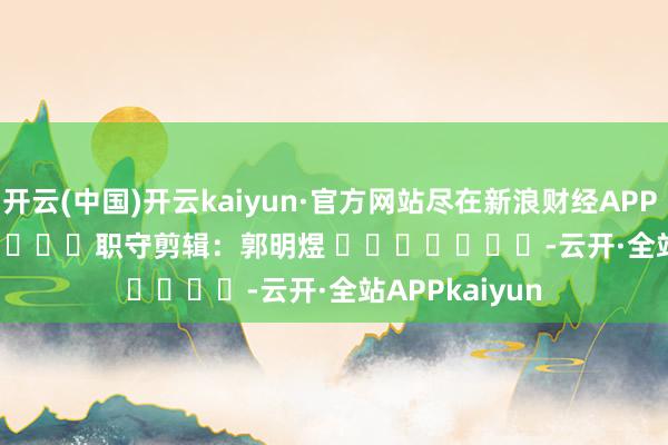 开云(中国)开云kaiyun·官方网站尽在新浪财经APP            						职守剪辑：郭明煜 							-云开·全站APPkaiyun