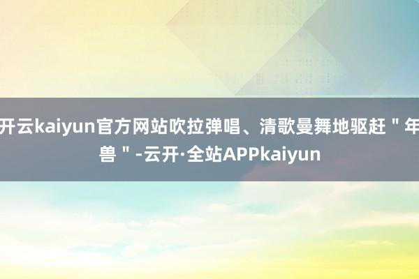 开云kaiyun官方网站吹拉弹唱、清歌曼舞地驱赶＂年兽＂-云开·全站APPkaiyun