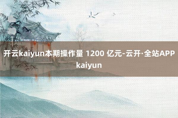 开云kaiyun本期操作量 1200 亿元-云开·全站APPkaiyun