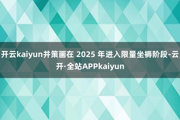 开云kaiyun并策画在 2025 年进入限量坐褥阶段-云开·全站APPkaiyun