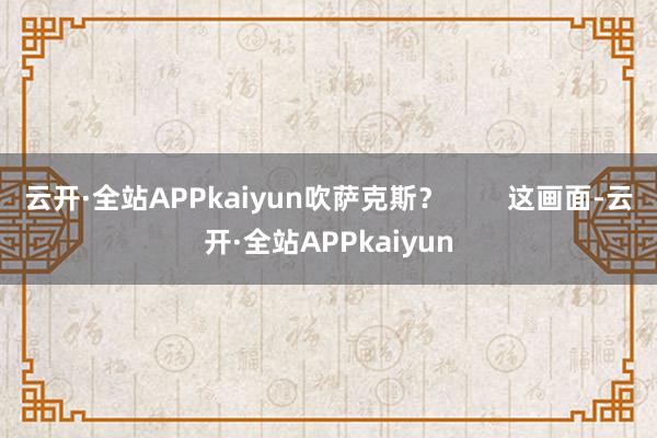 云开·全站APPkaiyun吹萨克斯？        这画面-云开·全站APPkaiyun