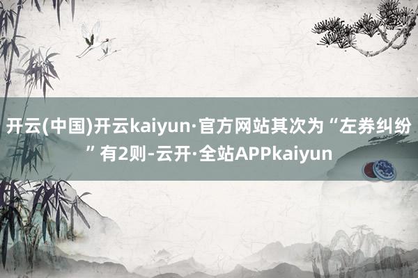 开云(中国)开云kaiyun·官方网站其次为“左券纠纷”有2则-云开·全站APPkaiyun