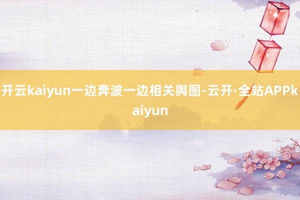 开云kaiyun一边奔波一边相关舆图-云开·全站APPkaiyun