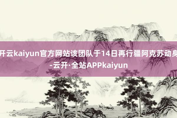 开云kaiyun官方网站该团队于14日再行疆阿克苏动身-云开·全站APPkaiyun