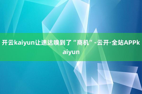 开云kaiyun让速达嗅到了“商机”-云开·全站APPkaiyun