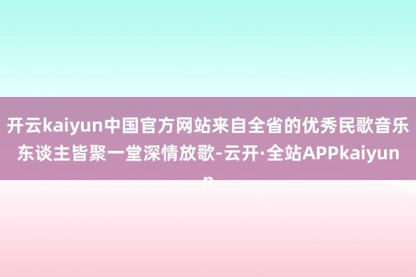 开云kaiyun中国官方网站来自全省的优秀民歌音乐东谈主皆聚一堂深情放歌-云开·全站APPkaiyun