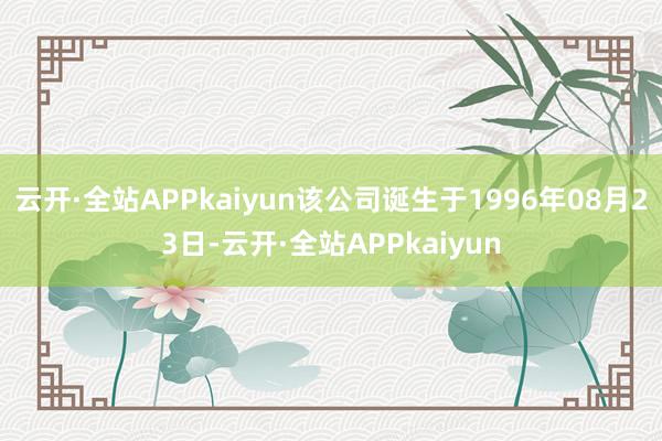 云开·全站APPkaiyun该公司诞生于1996年08月23日-云开·全站APPkaiyun