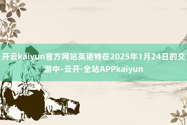 开云kaiyun官方网站英诺特在2025年1月24日的交游中-云开·全站APPkaiyun