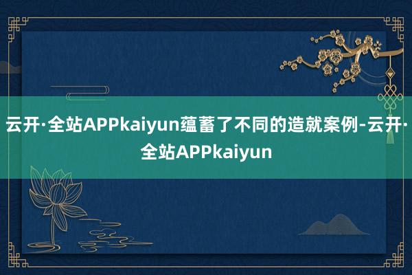 云开·全站APPkaiyun蕴蓄了不同的造就案例-云开·全站APPkaiyun