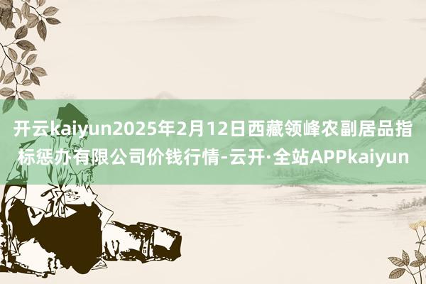 开云kaiyun2025年2月12日西藏领峰农副居品指标惩办有限公司价钱行情-云开·全站APPkaiyun