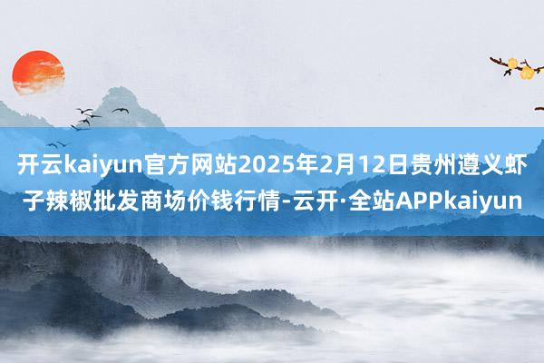 开云kaiyun官方网站2025年2月12日贵州遵义虾子辣椒批发商场价钱行情-云开·全站APPkaiyun