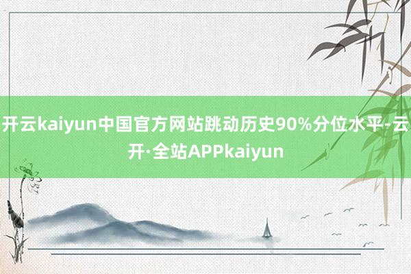 开云kaiyun中国官方网站跳动历史90%分位水平-云开·全站APPkaiyun