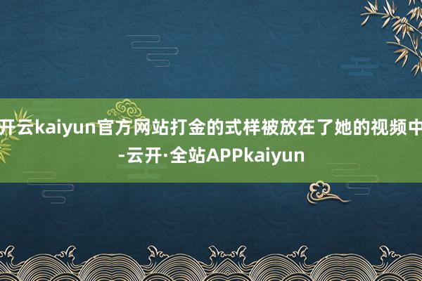 开云kaiyun官方网站打金的式样被放在了她的视频中-云开·全站APPkaiyun