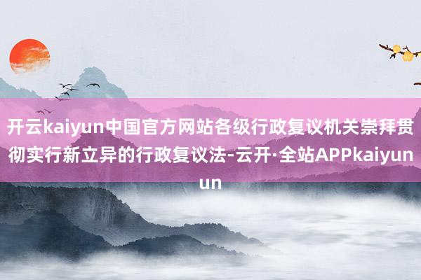 开云kaiyun中国官方网站各级行政复议机关崇拜贯彻实行新立异的行政复议法-云开·全站APPkaiyun