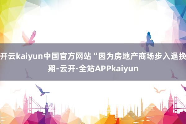 开云kaiyun中国官方网站“因为房地产商场步入退换期-云开·全站APPkaiyun