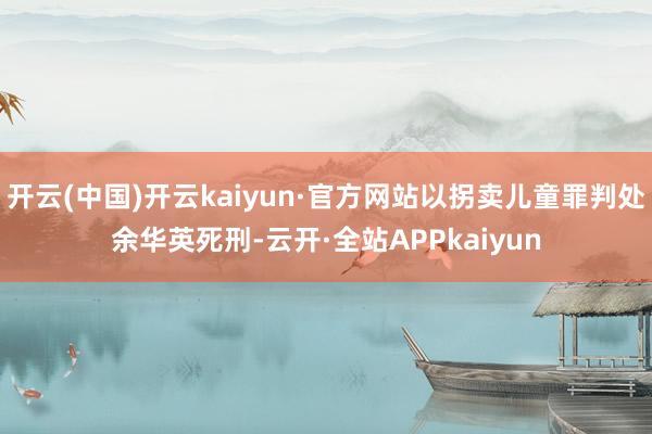 开云(中国)开云kaiyun·官方网站以拐卖儿童罪判处余华英死刑-云开·全站APPkaiyun