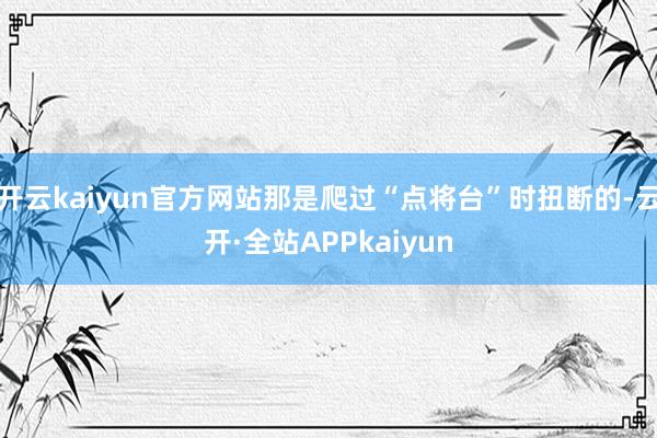 开云kaiyun官方网站那是爬过“点将台”时扭断的-云开·全站APPkaiyun