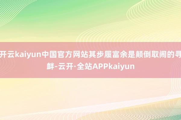 开云kaiyun中国官方网站其步履富余是颠倒取闹的寻衅-云开·全站APPkaiyun