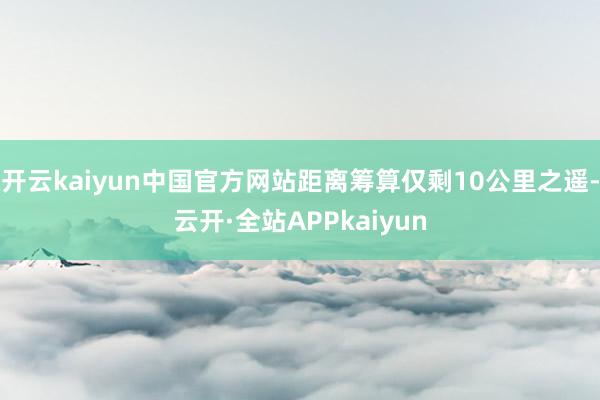 开云kaiyun中国官方网站距离筹算仅剩10公里之遥-云开·全站APPkaiyun