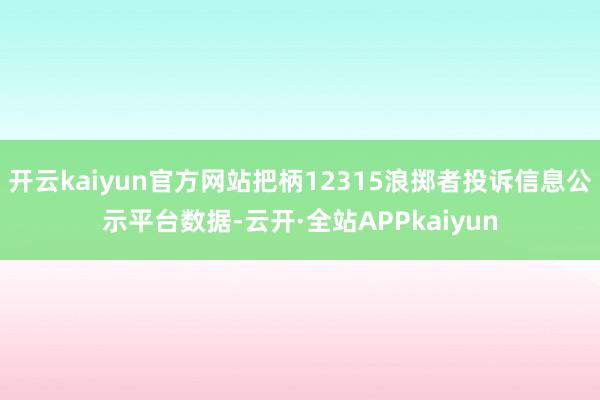 开云kaiyun官方网站把柄12315浪掷者投诉信息公示平台数据-云开·全站APPkaiyun